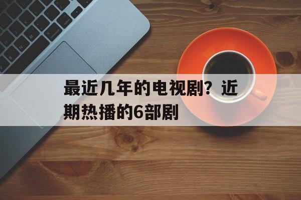 最近几年的电视剧？近期热播的6部剧-第1张图片-