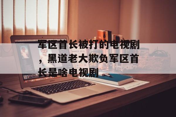 军区首长被打的电视剧，黑道老大欺负军区首长是啥电视剧-第1张图片-