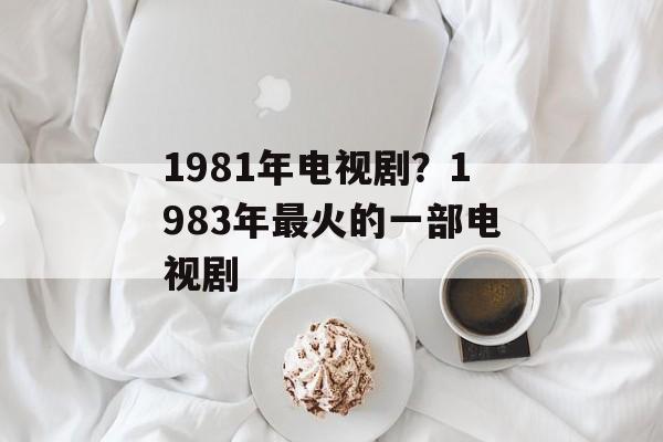 1981年电视剧？1983年最火的一部电视剧-第1张图片-