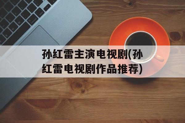 孙红雷主演电视剧(孙红雷电视剧作品推荐)-第1张图片-