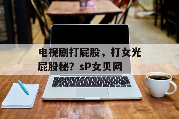 电视剧打屁股，打女光屁股秘？sP女贝网-第1张图片-