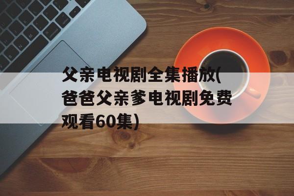 父亲电视剧全集播放(爸爸父亲爹电视剧免费观看60集)-第1张图片-