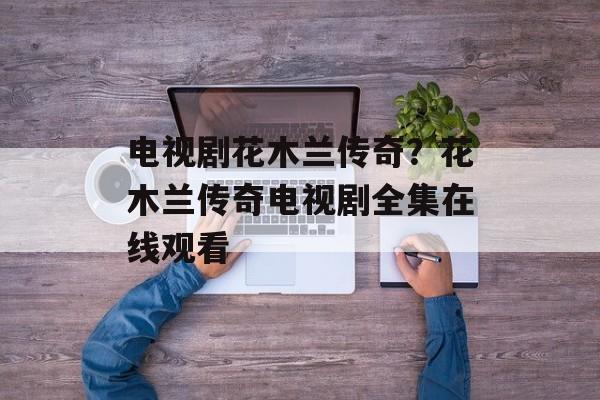 电视剧花木兰传奇？花木兰传奇电视剧全集在线观看-第1张图片-