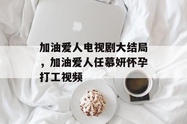加油爱人电视剧大结局，加油爱人任慕妍怀孕打工视频-第1张图片-