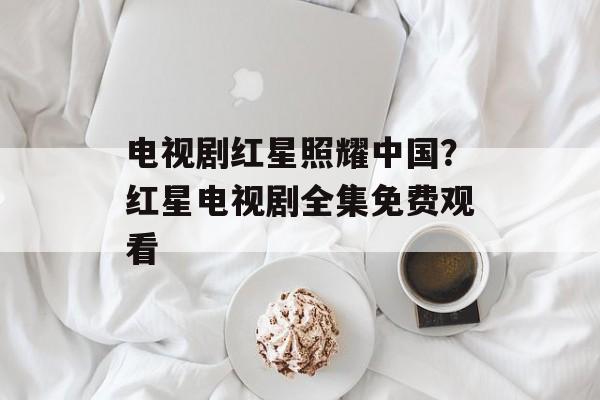 电视剧红星照耀中国？红星电视剧全集免费观看-第1张图片-