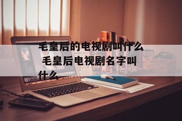 毛皇后的电视剧叫什么 毛皇后电视剧名字叫什么-第1张图片-