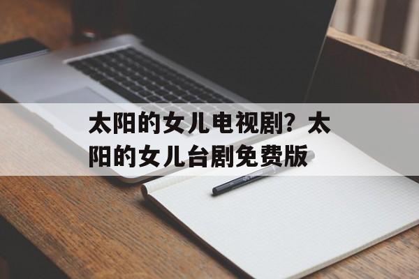 太阳的女儿电视剧？太阳的女儿台剧免费版-第1张图片-