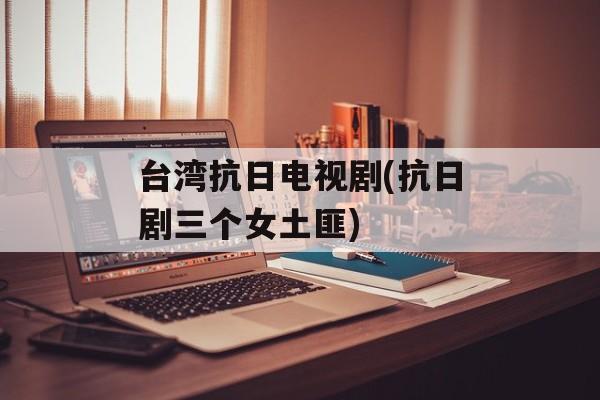 台湾抗日电视剧(抗日剧三个女土匪)-第1张图片-