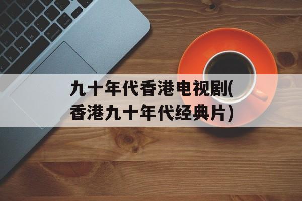 九十年代香港电视剧(香港九十年代经典片)-第1张图片-