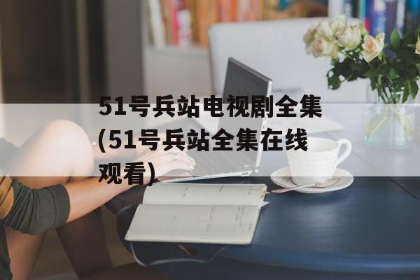 51号兵站电视剧全集(51号兵站全集在线观看)-第1张图片-