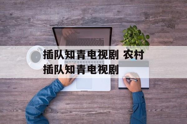 插队知青电视剧 农村插队知青电视剧-第1张图片-