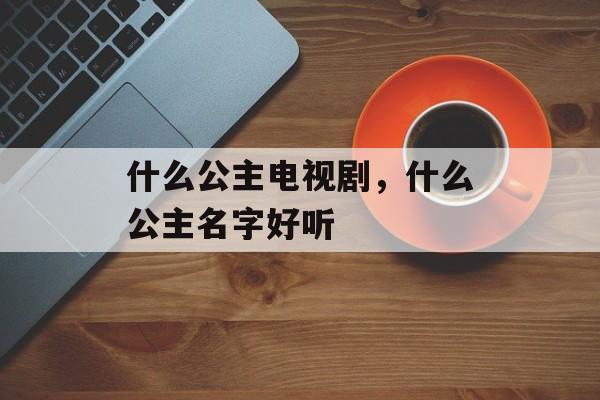 什么公主电视剧，什么公主名字好听-第1张图片-