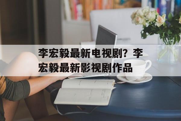 李宏毅最新电视剧？李宏毅最新影视剧作品-第1张图片-