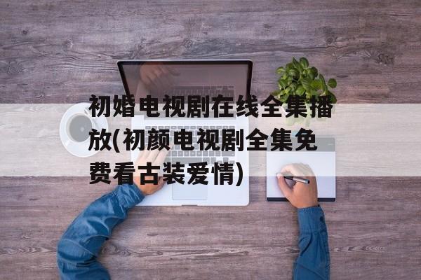 初婚电视剧在线全集播放(初颜电视剧全集免费看古装爱情)-第1张图片-