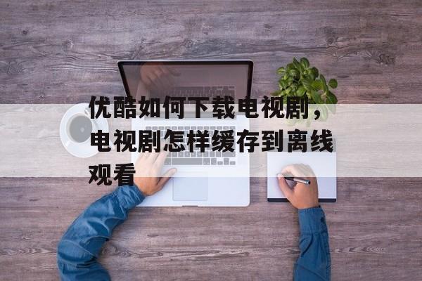 优酷如何下载电视剧，电视剧怎样缓存到离线观看-第1张图片-