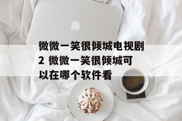 微微一笑很倾城电视剧2 微微一笑很倾城可以在哪个软件看-第1张图片-