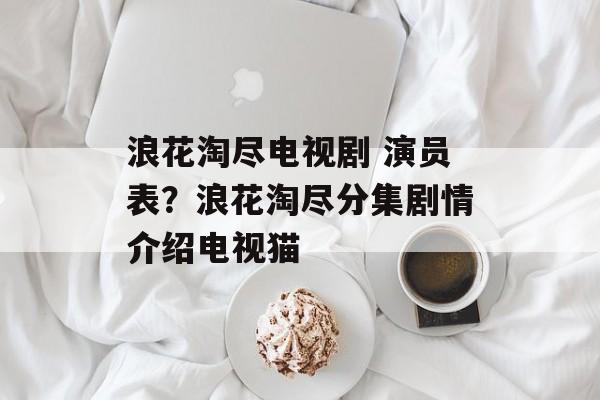 浪花淘尽电视剧 演员表？浪花淘尽分集剧情介绍电视猫-第1张图片-
