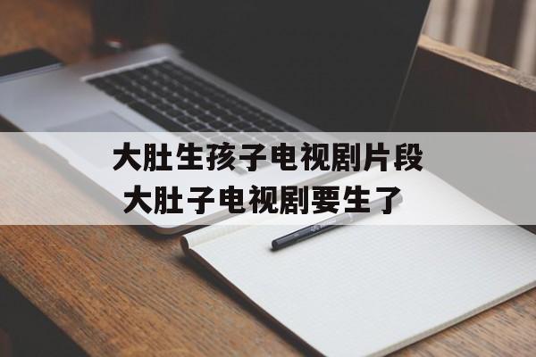 大肚生孩子电视剧片段 大肚子电视剧要生了-第1张图片-