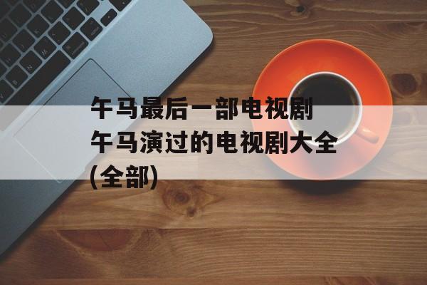 午马最后一部电视剧 午马演过的电视剧大全(全部)-第1张图片-