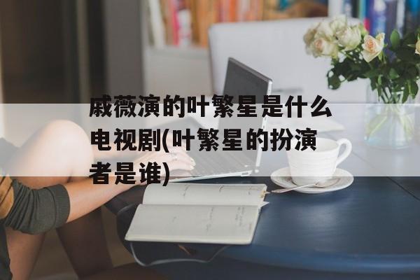 戚薇演的叶繁星是什么电视剧(叶繁星的扮演者是谁)-第1张图片-