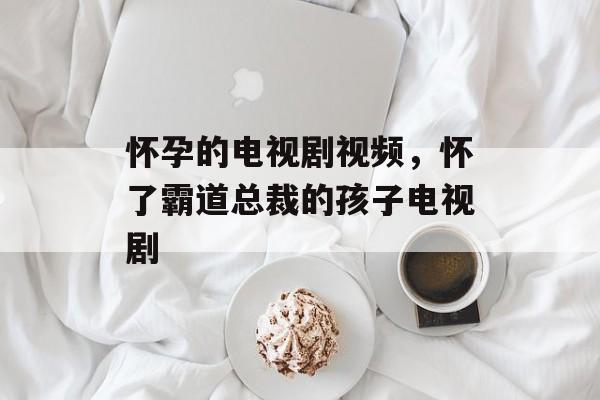怀孕的电视剧视频，怀了霸道总裁的孩子电视剧-第1张图片-
