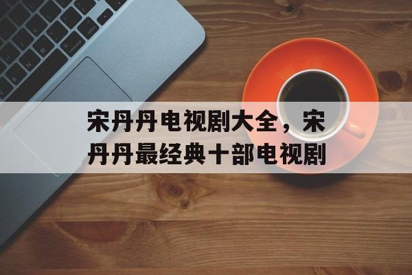 宋丹丹电视剧大全，宋丹丹最经典十部电视剧-第1张图片-