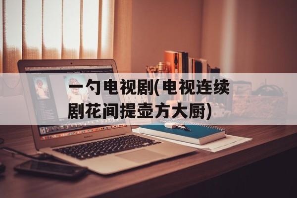 一勺电视剧(电视连续剧花间提壶方大厨)-第1张图片-