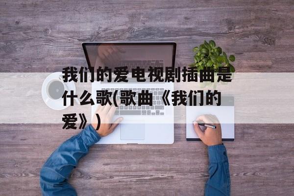 我们的爱电视剧插曲是什么歌(歌曲《我们的爱》)-第1张图片-