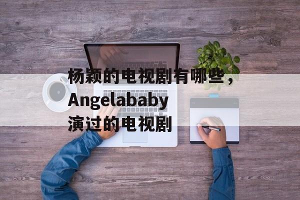 杨颖的电视剧有哪些，Angelababy演过的电视剧-第1张图片-