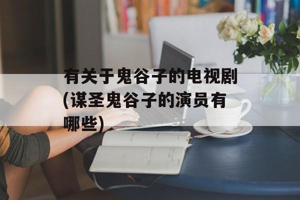 有关于鬼谷子的电视剧(谋圣鬼谷子的演员有哪些)-第1张图片-