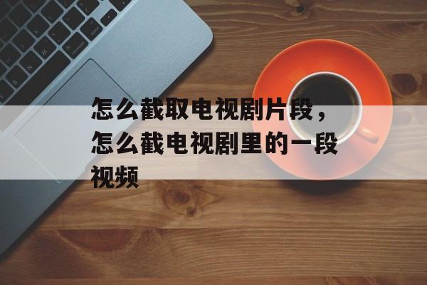 怎么截取电视剧片段，怎么截电视剧里的一段视频-第1张图片-