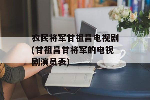 农民将军甘祖昌电视剧(甘祖昌甘将军的电视剧演员表)-第1张图片-