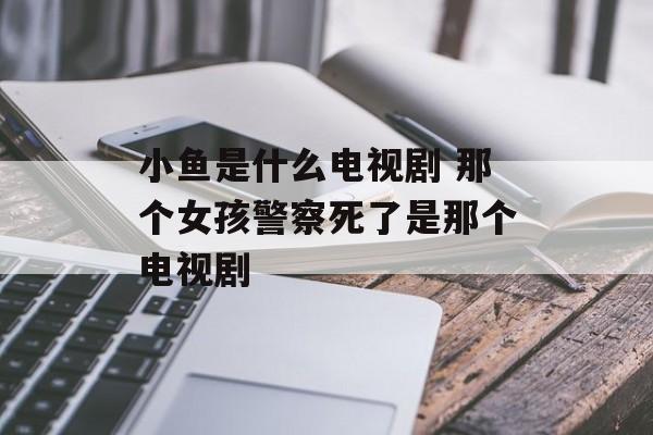 小鱼是什么电视剧 那个女孩警察死了是那个电视剧-第1张图片-