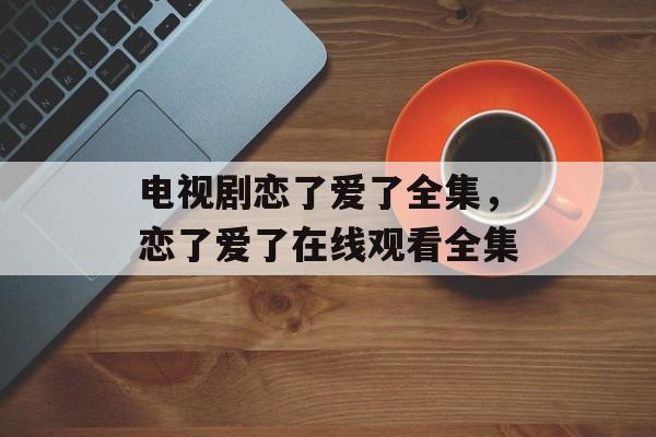 电视剧恋了爱了全集，恋了爱了在线观看全集-第1张图片-