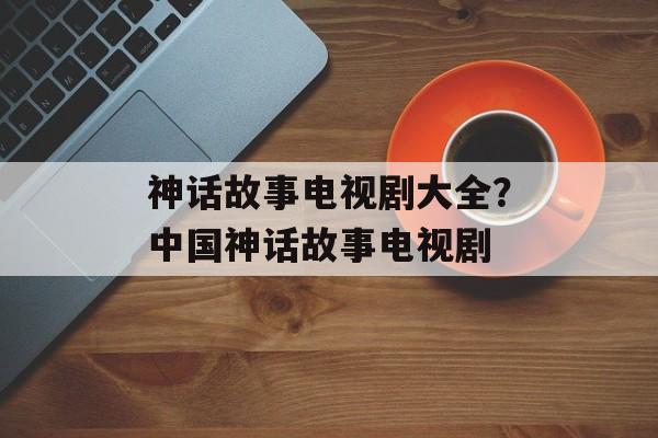 神话故事电视剧大全？中国神话故事电视剧-第1张图片-