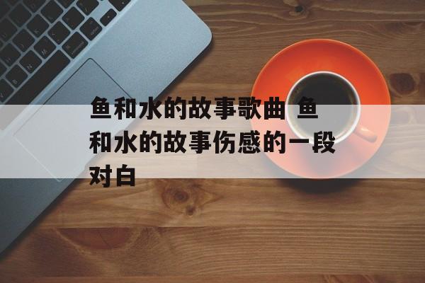 鱼和水的故事歌曲 鱼和水的故事伤感的一段对白-第1张图片-