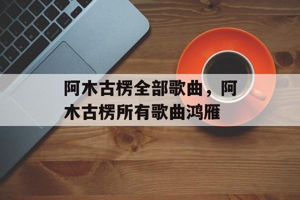 阿木古楞全部歌曲，阿木古楞所有歌曲鸿雁-第1张图片-