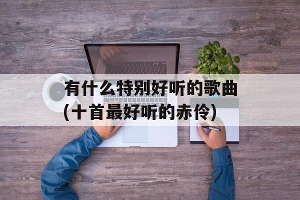 有什么特别好听的歌曲(十首最好听的赤伶)-第1张图片-