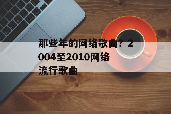 那些年的网络歌曲？2004至2010网络流行歌曲-第1张图片-