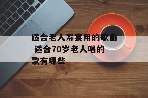 适合老人寿宴用的歌曲 适合70岁老人唱的歌有哪些-第1张图片-