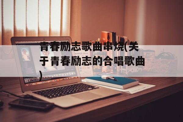 青春励志歌曲串烧(关于青春励志的合唱歌曲)-第1张图片-