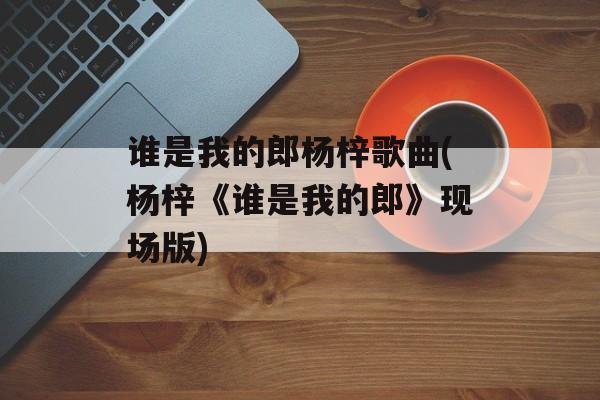 谁是我的郎杨梓歌曲(杨梓《谁是我的郎》现场版)-第1张图片-