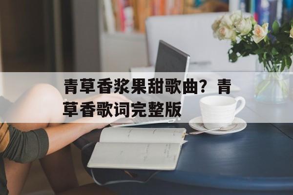 青草香浆果甜歌曲？青草香歌词完整版-第1张图片-