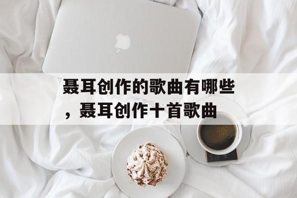 聂耳创作的歌曲有哪些，聂耳创作十首歌曲-第1张图片-