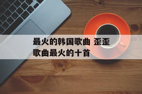 最火的韩国歌曲 歪歪歌曲最火的十首-第1张图片-