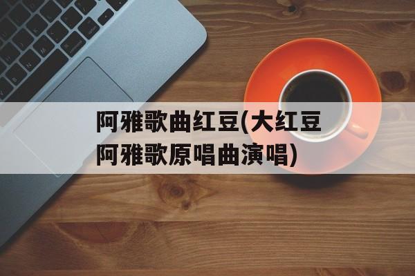 阿雅歌曲红豆(大红豆阿雅歌原唱曲演唱)-第1张图片-