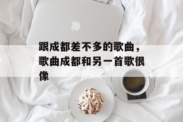 跟成都差不多的歌曲，歌曲成都和另一首歌很像-第1张图片-