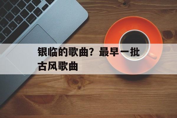银临的歌曲？最早一批古风歌曲-第1张图片-