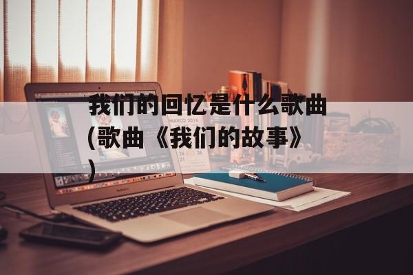 我们的回忆是什么歌曲(歌曲《我们的故事》)-第1张图片-