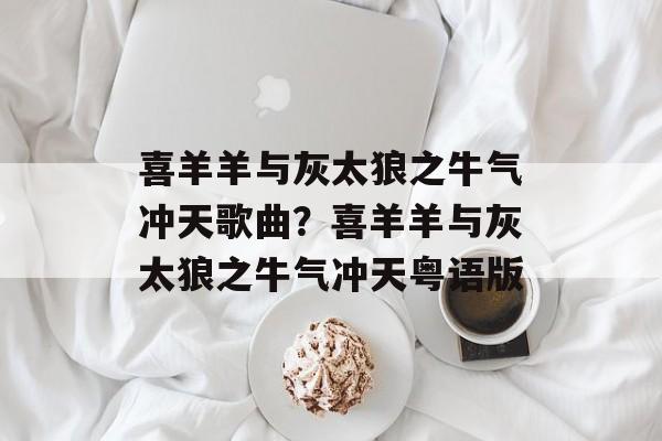 喜羊羊与灰太狼之牛气冲天歌曲？喜羊羊与灰太狼之牛气冲天粤语版-第1张图片-